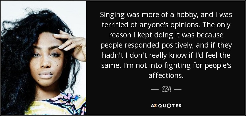 Singing was more of a hobby, and I was terrified of anyone's opinions. The only reason I kept doing it was because people responded positively, and if they hadn't I don't really know if I'd feel the same. I'm not into fighting for people's affections. - SZA