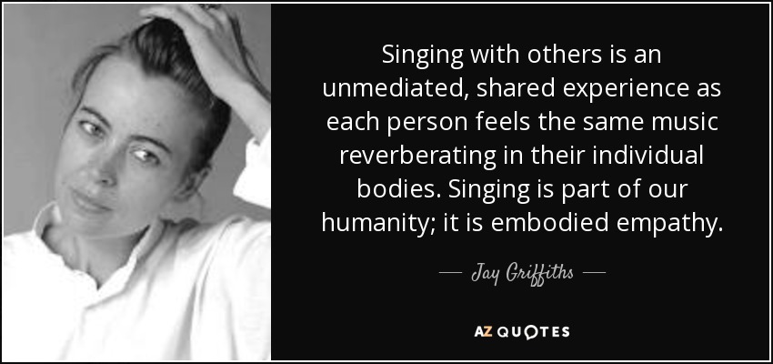 Singing with others is an unmediated, shared experience as each person feels the same music reverberating in their individual bodies. Singing is part of our humanity; it is embodied empathy. - Jay Griffiths