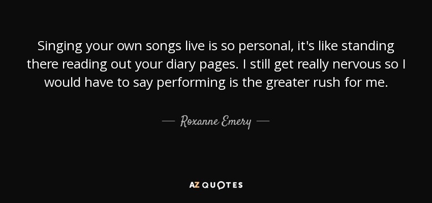 Singing your own songs live is so personal, it's like standing there reading out your diary pages. I still get really nervous so I would have to say performing is the greater rush for me. - Roxanne Emery