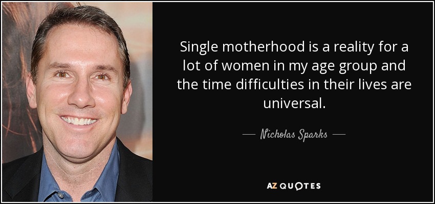 Single motherhood is a reality for a lot of women in my age group and the time difficulties in their lives are universal. - Nicholas Sparks