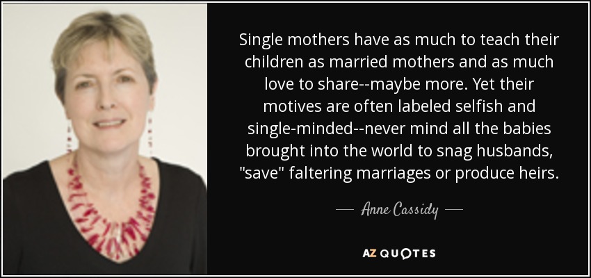 Single mothers have as much to teach their children as married mothers and as much love to share--maybe more. Yet their motives are often labeled selfish and single-minded--never mind all the babies brought into the world to snag husbands, 