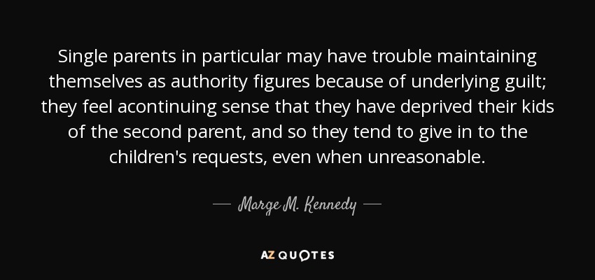 Single parents in particular may have trouble maintaining themselves as authority figures because of underlying guilt; they feel acontinuing sense that they have deprived their kids of the second parent, and so they tend to give in to the children's requests, even when unreasonable. - Marge M. Kennedy