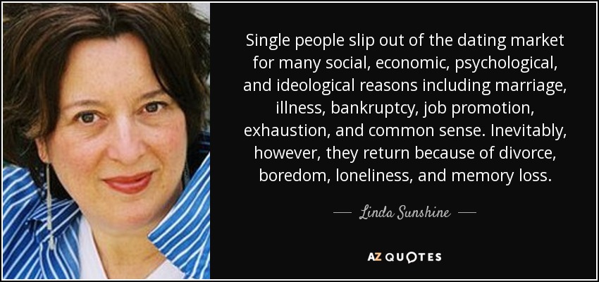 Single people slip out of the dating market for many social, economic, psychological, and ideological reasons including marriage, illness, bankruptcy, job promotion, exhaustion, and common sense. Inevitably, however, they return because of divorce, boredom, loneliness, and memory loss. - Linda Sunshine