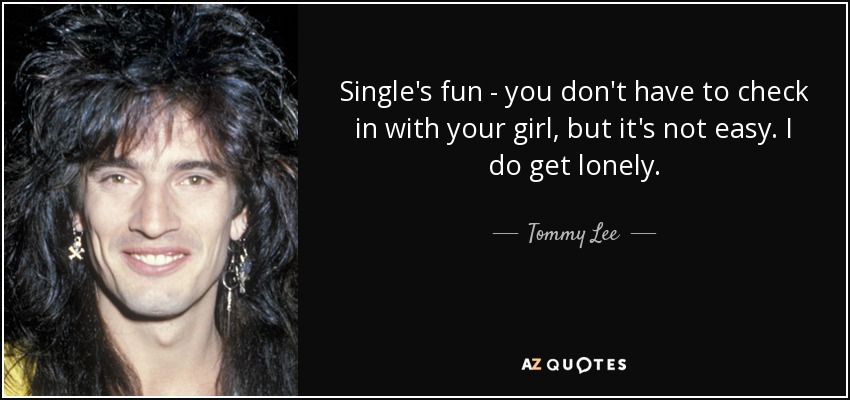 Single's fun - you don't have to check in with your girl, but it's not easy. I do get lonely. - Tommy Lee