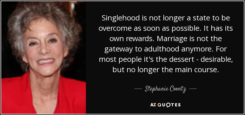 Singlehood is not longer a state to be overcome as soon as possible. It has its own rewards. Marriage is not the gateway to adulthood anymore. For most people it's the dessert - desirable, but no longer the main course. - Stephanie Coontz