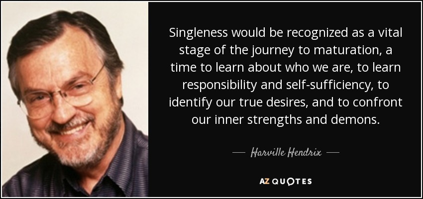 Singleness would be recognized as a vital stage of the journey to maturation, a time to learn about who we are, to learn responsibility and self-sufficiency, to identify our true desires, and to confront our inner strengths and demons. - Harville Hendrix