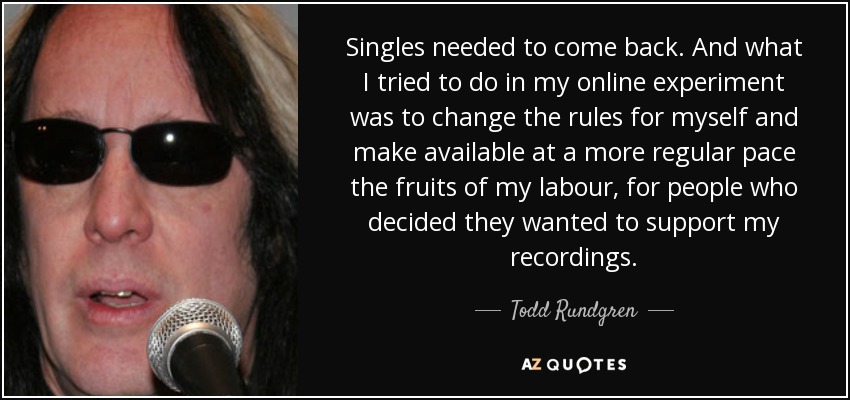 Singles needed to come back. And what I tried to do in my online experiment was to change the rules for myself and make available at a more regular pace the fruits of my labour, for people who decided they wanted to support my recordings. - Todd Rundgren