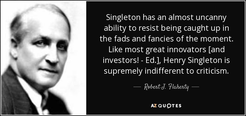Singleton has an almost uncanny ability to resist being caught up in the fads and fancies of the moment. Like most great innovators [and investors! - Ed.], Henry Singleton is supremely indifferent to criticism. - Robert J. Flaherty
