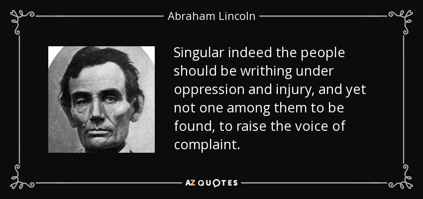 Singular indeed the people should be writhing under oppression and injury, and yet not one among them to be found, to raise the voice of complaint. - Abraham Lincoln