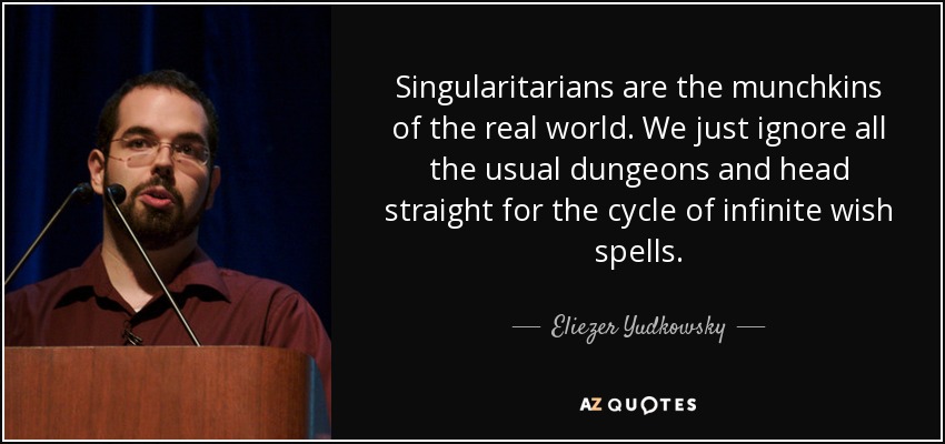 Singularitarians are the munchkins of the real world. We just ignore all the usual dungeons and head straight for the cycle of infinite wish spells. - Eliezer Yudkowsky