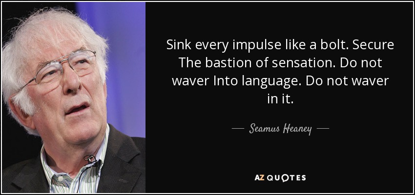 Sink every impulse like a bolt. Secure The bastion of sensation. Do not waver Into language. Do not waver in it. - Seamus Heaney