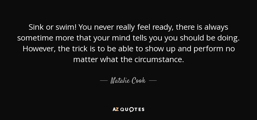 Sink or swim! You never really feel ready, there is always sometime more that your mind tells you you should be doing. However, the trick is to be able to show up and perform no matter what the circumstance. - Natalie Cook
