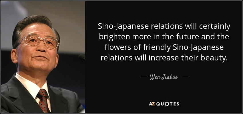 Sino-Japanese relations will certainly brighten more in the future and the flowers of friendly Sino-Japanese relations will increase their beauty. - Wen Jiabao