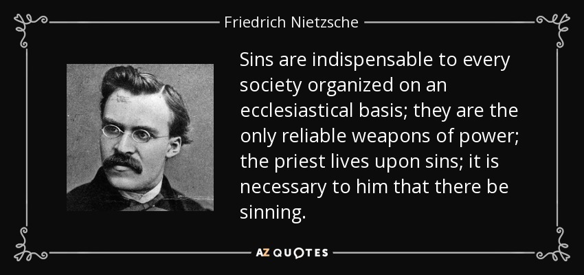 Sins are indispensable to every society organized on an ecclesiastical basis; they are the only reliable weapons of power; the priest lives upon sins; it is necessary to him that there be sinning. - Friedrich Nietzsche