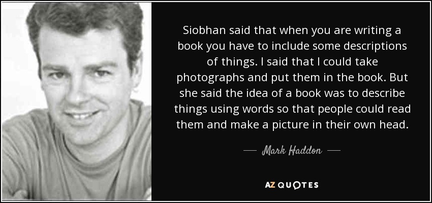 Siobhan said that when you are writing a book you have to include some descriptions of things. I said that I could take photographs and put them in the book. But she said the idea of a book was to describe things using words so that people could read them and make a picture in their own head. - Mark Haddon