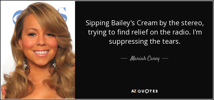 Sipping Bailey's Cream by the stereo, trying to find relief on the radio. I'm suppressing the tears. - Mariah Carey