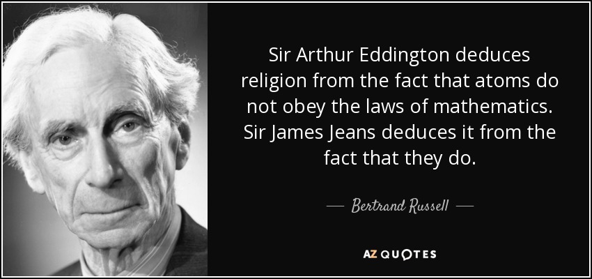 Sir Arthur Eddington deduces religion from the fact that atoms do not obey the laws of mathematics. Sir James Jeans deduces it from the fact that they do. - Bertrand Russell