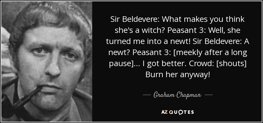 Sir Beldevere: What makes you think she's a witch? Peasant 3: Well, she turned me into a newt! Sir Beldevere: A newt? Peasant 3: [meekly after a long pause] ... I got better. Crowd: [shouts] Burn her anyway! - Graham Chapman