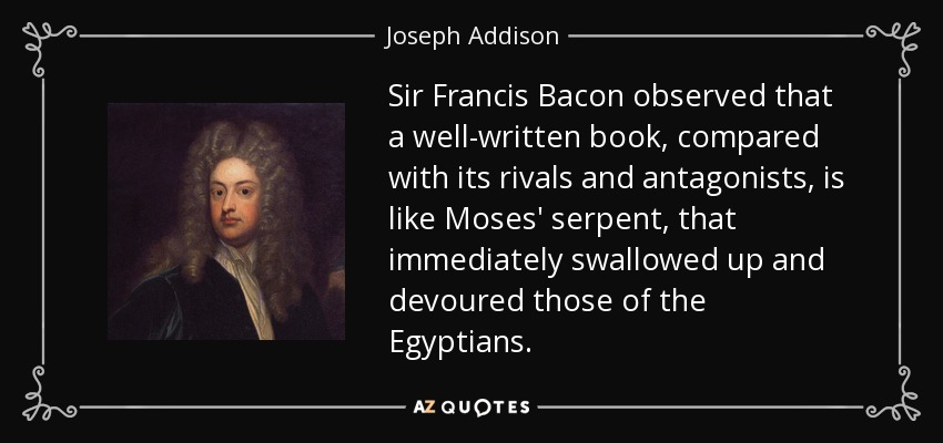 Sir Francis Bacon observed that a well-written book, compared with its rivals and antagonists, is like Moses' serpent, that immediately swallowed up and devoured those of the Egyptians. - Joseph Addison