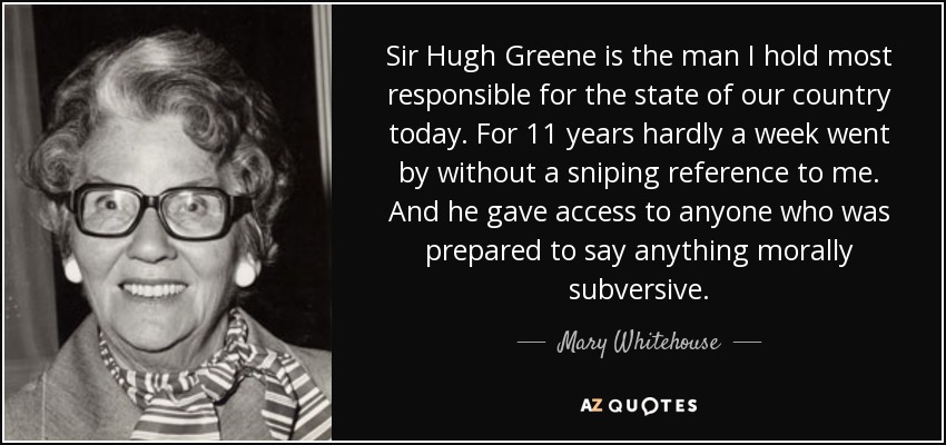 Sir Hugh Greene is the man I hold most responsible for the state of our country today. For 11 years hardly a week went by without a sniping reference to me. And he gave access to anyone who was prepared to say anything morally subversive. - Mary Whitehouse