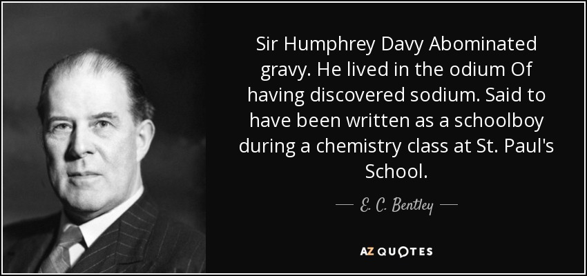 Sir Humphrey Davy Abominated gravy. He lived in the odium Of having discovered sodium. Said to have been written as a schoolboy during a chemistry class at St. Paul's School. - E. C. Bentley