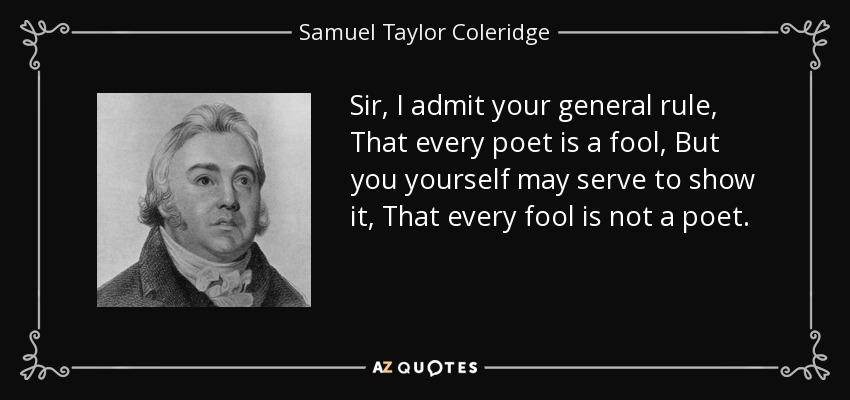 Sir, I admit your general rule, That every poet is a fool, But you yourself may serve to show it, That every fool is not a poet. - Samuel Taylor Coleridge