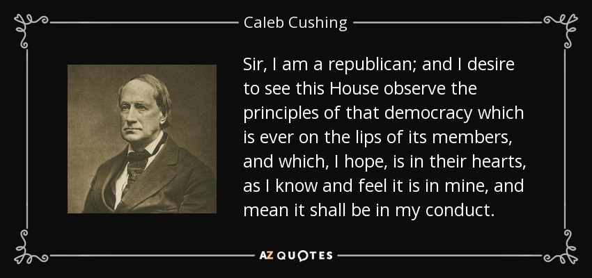 Sir, I am a republican; and I desire to see this House observe the principles of that democracy which is ever on the lips of its members, and which, I hope, is in their hearts, as I know and feel it is in mine, and mean it shall be in my conduct. - Caleb Cushing