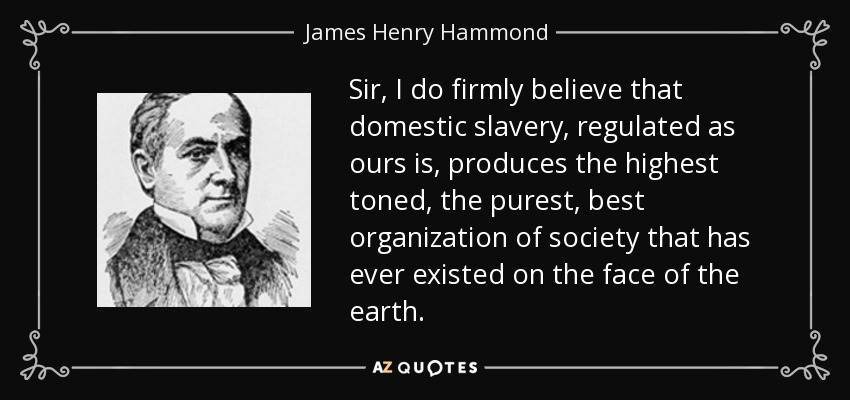 Sir, I do firmly believe that domestic slavery, regulated as ours is, produces the highest toned, the purest, best organization of society that has ever existed on the face of the earth. - James Henry Hammond
