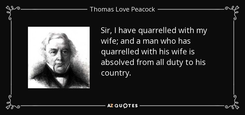 Sir, I have quarrelled with my wife; and a man who has quarrelled with his wife is absolved from all duty to his country. - Thomas Love Peacock