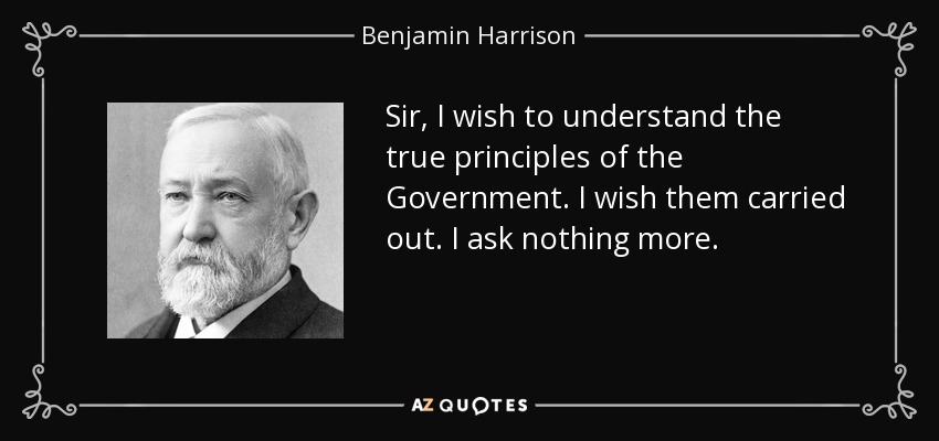 Sir, I wish to understand the true principles of the Government. I wish them carried out. I ask nothing more. - Benjamin Harrison