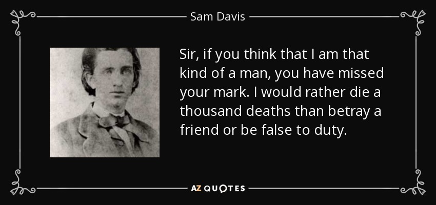 Sir, if you think that I am that kind of a man, you have missed your mark. I would rather die a thousand deaths than betray a friend or be false to duty. - Sam Davis