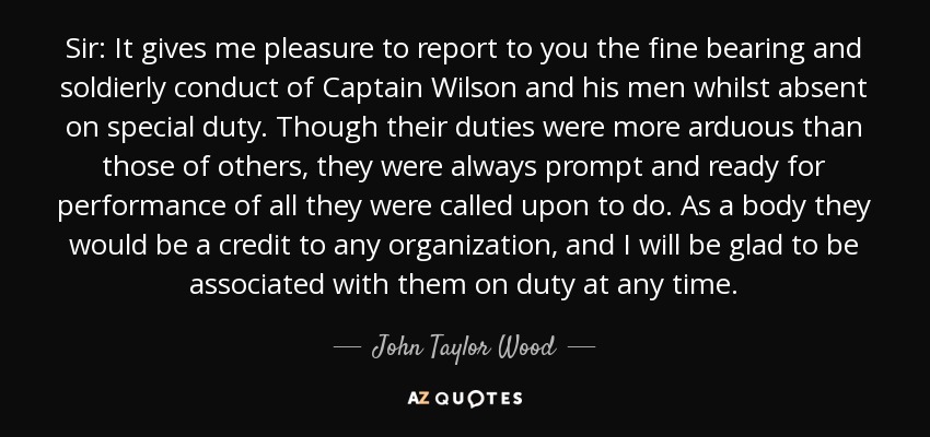 Sir: It gives me pleasure to report to you the fine bearing and soldierly conduct of Captain Wilson and his men whilst absent on special duty. Though their duties were more arduous than those of others, they were always prompt and ready for performance of all they were called upon to do. As a body they would be a credit to any organization, and I will be glad to be associated with them on duty at any time. - John Taylor Wood