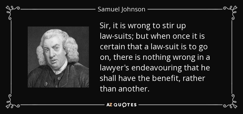 Sir, it is wrong to stir up law-suits; but when once it is certain that a law-suit is to go on, there is nothing wrong in a lawyer's endeavouring that he shall have the benefit, rather than another. - Samuel Johnson