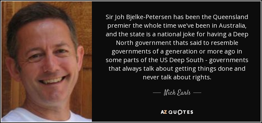 Sir Joh Bjelke-Petersen has been the Queensland premier the whole time we've been in Australia, and the state is a national joke for having a Deep North government thats said to resemble governments of a generation or more ago in some parts of the US Deep South - governments that always talk about getting things done and never talk about rights. - Nick Earls