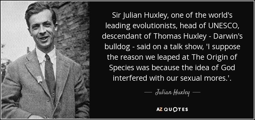 Sir Julian Huxley, one of the world's leading evolutionists, head of UNESCO, descendant of Thomas Huxley - Darwin's bulldog - said on a talk show, 'I suppose the reason we leaped at The Origin of Species was because the idea of God interfered with our sexual mores.'. - Julian Huxley