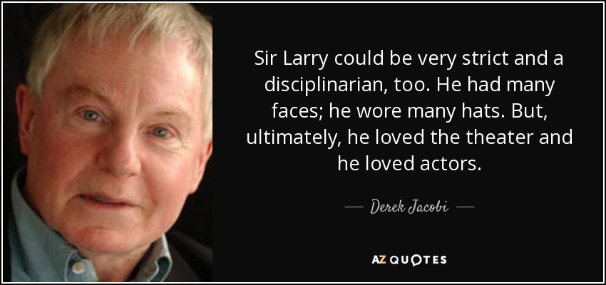 Sir Larry could be very strict and a disciplinarian, too. He had many faces; he wore many hats. But, ultimately, he loved the theater and he loved actors. - Derek Jacobi