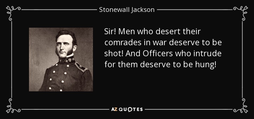 Sir! Men who desert their comrades in war deserve to be shot! And Officers who intrude for them deserve to be hung! - Stonewall Jackson