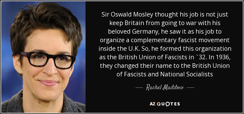 Sir Oswald Mosley thought his job is not just keep Britain from going to war with his beloved Germany, he saw it as his job to organize a complementary fascist movement inside the U.K. So, he formed this organization as the British Union of Fascists in `32. In 1936, they changed their name to the British Union of Fascists and National Socialists - Rachel Maddow