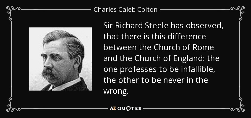 Sir Richard Steele has observed, that there is this difference between the Church of Rome and the Church of England: the one professes to be infallible, the other to be never in the wrong. - Charles Caleb Colton
