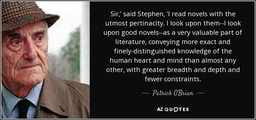 Sir,’ said Stephen, ‘I read novels with the utmost pertinacity. I look upon them--I look upon good novels--as a very valuable part of literature, conveying more exact and finely-distinguished knowledge of the human heart and mind than almost any other, with greater breadth and depth and fewer constraints. - Patrick O'Brian