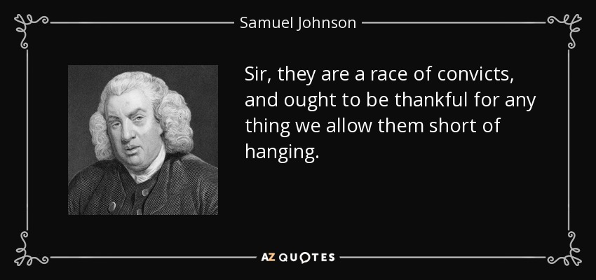 Sir, they are a race of convicts, and ought to be thankful for any thing we allow them short of hanging. - Samuel Johnson