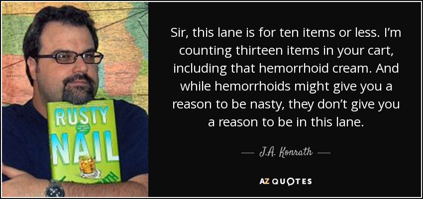 Sir, this lane is for ten items or less. I’m counting thirteen items in your cart, including that hemorrhoid cream. And while hemorrhoids might give you a reason to be nasty, they don’t give you a reason to be in this lane. - J.A. Konrath