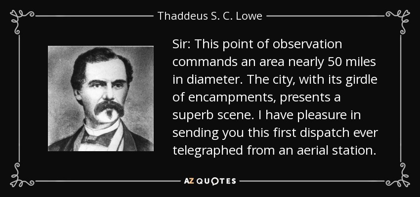 Sir: This point of observation commands an area nearly 50 miles in diameter. The city, with its girdle of encampments, presents a superb scene. I have pleasure in sending you this first dispatch ever telegraphed from an aerial station. - Thaddeus S. C. Lowe