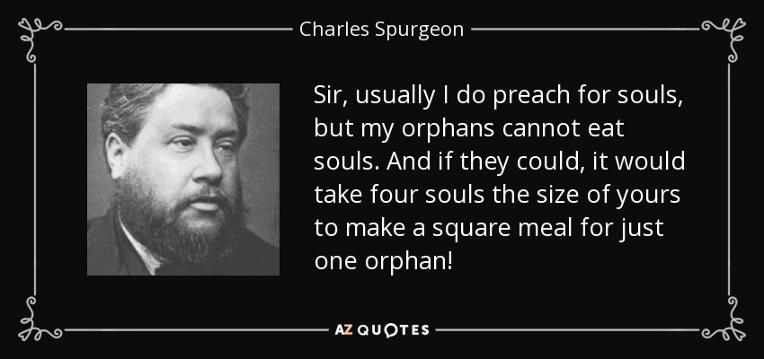 Sir, usually I do preach for souls, but my orphans cannot eat souls. And if they could, it would take four souls the size of yours to make a square meal for just one orphan! - Charles Spurgeon