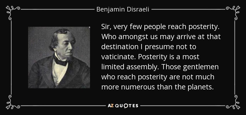 Sir, very few people reach posterity. Who amongst us may arrive at that destination I presume not to vaticinate. Posterity is a most limited assembly. Those gentlemen who reach posterity are not much more numerous than the planets. - Benjamin Disraeli