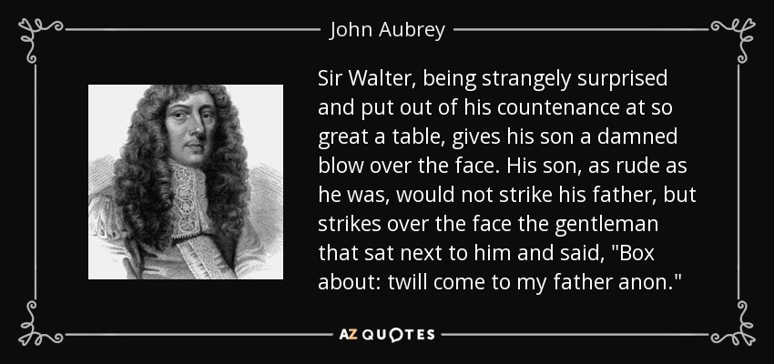 Sir Walter, being strangely surprised and put out of his countenance at so great a table, gives his son a damned blow over the face. His son, as rude as he was, would not strike his father, but strikes over the face the gentleman that sat next to him and said, 