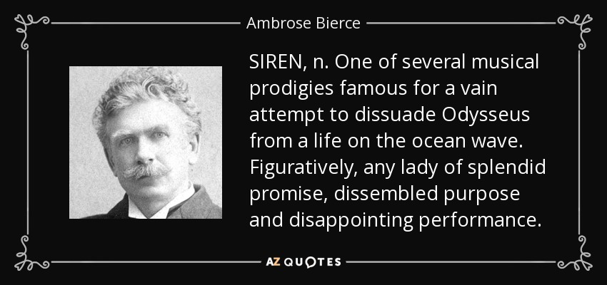 SIREN, n. One of several musical prodigies famous for a vain attempt to dissuade Odysseus from a life on the ocean wave. Figuratively, any lady of splendid promise, dissembled purpose and disappointing performance. - Ambrose Bierce