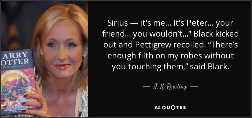 Sirius — it’s me . . . it’s Peter . . . your friend . . . you wouldn’t . . .” Black kicked out and Pettigrew recoiled. “There’s enough filth on my robes without you touching them,” said Black. - J. K. Rowling