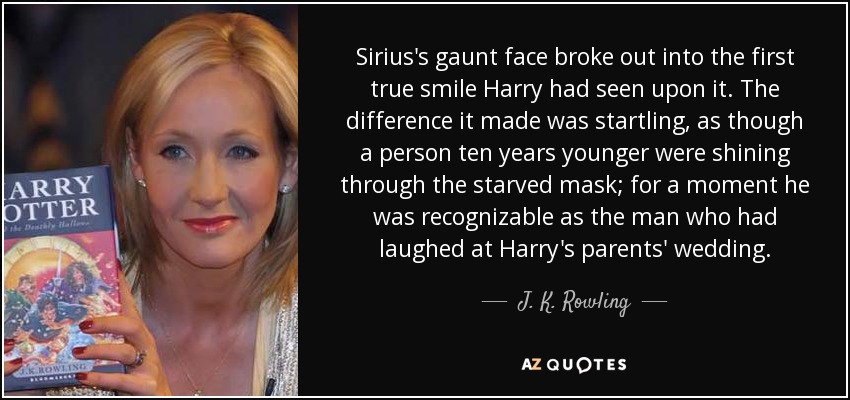 Sirius's gaunt face broke out into the first true smile Harry had seen upon it. The difference it made was startling, as though a person ten years younger were shining through the starved mask; for a moment he was recognizable as the man who had laughed at Harry's parents' wedding. - J. K. Rowling