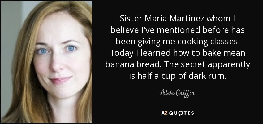 Sister Maria Martinez whom I believe I've mentioned before has been giving me cooking classes. Today I learned how to bake mean banana bread. The secret apparently is half a cup of dark rum. - Adele Griffin